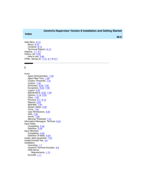 Page 293   CentreVu Supervisor Version 8 Installation and Getting Started
Index
IN-9
Help  Menu,8-13Ab out,8-13Contents,8-13
Tec hnical Sup port,8-13Help line,1-7, 9-1History List,5-40
How to use,5-46HTML, Saving as,7-13, A-1toA-7
I
Ic ons
Ag ent Ad ministration,7-39Ag ent Real-Time,7-39
Caution Threshold,7-41Custom,7-40Dictionary,5-24, 7-39
Exc ep t i on s,5-24, 7-39Log out,5-24Maintenance,5-25, 7-39
Op tions,5-19, 5-24Other,7-40Previous,6-7, 6-12
Rep o r t s,5-24Split/Skill,7-40System Setup,5-25
Trunk,7-40User...