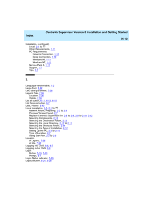 Page 294   CentreVu Supervisor Version 8 Installation and Getting Started
Index
IN-10
Installation, (continued )
Loc al,2-1to ??Other Req uirements,1-11
PC Req uirements
Network Connec tion,1-10
Serial Connec tion,1-10
Wind ows 95,1-11
Wind ows NT,1-11
Se r v i c e  Pa c k  3,1-11Support,1-7Ti p s,1-7
L
Lang uag e-version tab le,1-2Larg e Font,8-22
Left, lab el parameter,7-38Leg end  Tab,7-36Loc ation,7-36
Vi s i b l e,7-36List all b utton,6-11, 6-13, 6-15List Devic es button,6-7
Lists, History,5-40Loc al...