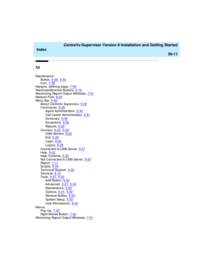 Page 295   CentreVu Supervisor Version 8 Installation and Getting Started
Index
IN-11
M
Maintenance
Button,5-25, 5-33Icon,7-39
Marg ins, d efining  pag e,7-55Maximize/Minimize Buttons,5-19Maximizing  Rep ort Outp ut Wind ows,7-51
Med ium Font,8-22Menu Bar,5-40A b ou t  C en t r eVu  Su p er v is or,5-22
Commands,5-29Ag ent Ad ministration,5-30
Call Center Ad ministration,5-31
Dic tionary,5-30
Ex c e p t io ns,5-30
Re p or t s,5-29
Connec t,5-20, 5-28
CMS Servers,5-20
Ex it,5-28
Log in,5-20
Log out,5-28
Connec...