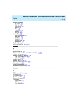 Page 296   CentreVu Supervisor Version 8 Installation and Getting Started
Index
IN-12
Mod em Connec tion
Baud  Rate,8-19Data Bit,8-20
Flow Control,8-19Pa r i t y,8-19Po r t,8-19
Pr o b l e m s,9-13Setting s,8-19St o p  B i t s,8-20
Mod em Tab,8-20Allow xx sec ond s,8-21Auto Retry,8-21
Dial Prefix,8-20Dial Suffix,8-21Hang up  String,8-21
Res et  St ri n g,8-21Modify button,6-7Mod ifying  Database Items,6-13
N
Na me  Fo r ma t  Ta b,7-77National Customer Care Center Phone Numb er,1-7, 9-1Network Connec tion,1-10...