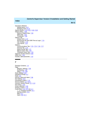 Page 297   CentreVu Supervisor Version 8 Installation and Getting Started
Index
IN-13
Op erations Wind ow
Ad ding items,6-10Modifying items,6-13
Op tions Button,5-19, 5-21, 5-24, 5-32Op tions Menu,7-20Restore Original View,7-20
Sta t us  B ar,7-20Th r e s h o l d s,7-20Op tions Tab
Default ACD
,7-73Synchronize PC and CMS Time at Log in,7-74Use Tooltip s,7-74
User Sound,7-74Op tions...
Communic ations Tab,7-73, 7-75, 7-76, 7-77
General Tab,7-73Na me  Fo r ma t Ta b,7-77Rep ort Colors Tab,7-75
Threshold  Colors...