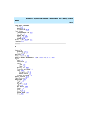 Page 298   CentreVu Supervisor Version 8 Installation and Getting Started
Index
IN-14
Profile Menu, (c ontinued )
Sa v e,8-11Sa v e  A s,8-11
Sa v e  Pr o f i l e  A s,8-15Profile Op tions
Communic ations Tab,8-18
Font Tab,8-21Mod em Tab,8-20Setting,8-15, 8-17
Wi n d o w,8-14Profiles, c reating,8-14to8-15Projec tion,7-31
R
Read me File
Acc essing,2-3, 3-2
Where to Find,1-7Re al - Ti me,7-29Related  Documents,P- 6
Replace CentreVu Sup ervisor 5.0,2-8to2-9, 2-9to2-10, 3-11, 3-12Re p o r t
Dates,7-7...