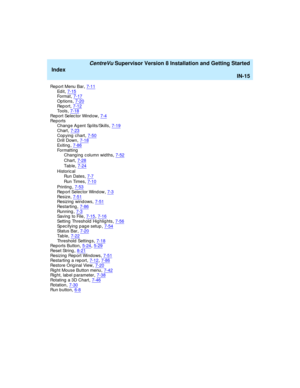 Page 299   CentreVu Supervisor Version 8 Installation and Getting Started
Index
IN-15
Re p o r t  Me nu  B ar,7-11Ed i t,7-15Fo r m a t,7-17
Op tions,7-20Rep o r t,7-12Tools,7-18
Report Selec tor Wind ow,7-4Re p o r t s
Chang e Ag ent Sp lits/Skills,7-19
Chart,7-23Copying  chart,7-50Drill Down,7-18
Exiting,7-86Formatting
Chang ing c olumn wid ths,7-52
Chart,7-28
Ta b le,7-24
Historic al
Run Dates
,7-7
Run Times,7-10
Pr in t in g,7-53Rep ort Selec tor Wind ow,7-3
Resize,7-51Resizing  wind ows,7-51Restarting,7-86...