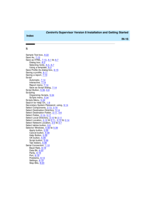 Page 300   CentreVu Supervisor Version 8 Installation and Getting Started
Index
IN-16
S
Sam p l e  Te xt  b ox,8-22Sav e A s,7-13Sav e a s H TML,7-13, A-1toA-7
Dialog  b ox,A-3Selec ting  fonts,A-3, A-7Using  a temp late,A-3
Sav e Pr o fi l e A s  d i al o g  b o x,8-15Saving  a p rofile,8-11Saving  a report,7-13
Sc r i p t
Automatic,7-14Interac tive,7-14
Rep o r t m en u,7-14Save as Script dialog,7-14Scrip t Button,5-39, 6-8
Sc r i p ti n g
Organizing Scripts,5-34Sc r i p t s  m e n u,5-34
Sc r i p ts  Me...