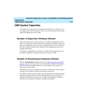 Page 31   CentreVu Supervisor Version 8 Installation and Getting Started
Introduction
CMS System Capacities1-13
CMS System Capacities1
The CMS system capacities are unchanged by the Supervisor software. If you 
are putting your CentreVu Supervisor users on a LAN, then your network must 
support the additional network traffic.
Number of Supervisor Windows Allowed1
Supervisor allows users to open as many as 12 windows simultaneously. This 
limit is set for each user by the CMS system administrator. Windows that...