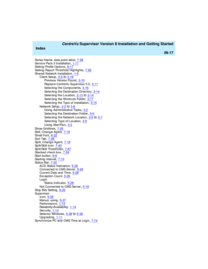 Page 301   CentreVu Supervisor Version 8 Installation and Getting Started
Index
IN-17
Series Name, d ata p oint label,7-38Service Pac k 3 Installation,1-11Setting  Profile Op tions,8-17
Setting Report Threshold Highlights,7-56Shared  Network Installation,1-5Client Setup,3-9to3-19
Previous Version Found,3-10
Rep lac e CentreVu Supervisor 5.0,3-11
Selec ting  the Components,3-16
Selec ting  the Destination Direc tory,3-14
Selec ting  the Location,3-13to3-14
Selec ting  the Shortc uts Folder,3-17
Selec ting  the...