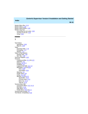 Page 302   CentreVu Supervisor Version 8 Installation and Getting Started
Index
IN-18
System Menu Box,5-18Sys te m Se tu p,5-25Sys te m Se tu p  B ut t o n,5-33
System Tray Icon
Controlling  the sort order,5-36Turning on and off,5-36
Using,5-36
T
Tab  Fo l d e r s
Op erations
,5-38Rep o r ts,5-38Tab l e
Exporting Data
,7-16Formatting,7-17So r t i n g,7-17
Tab l e For m at  Op t io n s
General Tab,7-25So r t  Ta b,7-26
Tec hnical Sup port,5-22Ter m in al
Creating  profiles,8-14to8-15
Definition,8-2Ex i t i n...