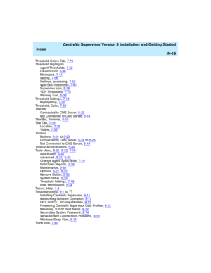 Page 303   CentreVu Supervisor Version 8 Installation and Getting Started
Index
IN-19
Threshold  Colors Tab,7-76Threshold Highlights
Ag ent Thresholds,7-62
Caution Icon,5-36Minimized,7-41Setting,7-56
Setting s, acc essing,7-42Split/Skill Threshold s,7-67Sup ervisor ic on,5-36
VDN Threshold s,7-70Wa r n i n g  i c o n,5-36Threshold  Setting s,7-18
Highlig hting,7-20Threshold , Color,7-60Tit l e B a r
Connec ted  to CMS Server
,5-23Not Connected  to CMS Server,5-18Title Bar, Terminal,8-10
Tit l e Ta b,7-35Loc...