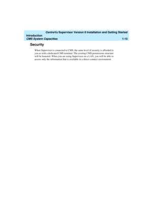 Page 33   CentreVu Supervisor Version 8 Installation and Getting Started
Introduction
CMS System Capacities1-15
Security1
When Supervisor is connected to CMS, the same level of security is afforded to 
you as with a dedicated CMS terminal. The existing CMS permissions structure 
will be honored. When you are using Supervisor on a LAN, you will be able to 
access only the information that is available in a direct-connect environment. 