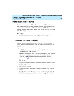 Page 36   CentreVu Supervisor Version 8 Installation and Getting Started
Installing CentreVu Supervisor on a Local PC
Installation Procedures2-2
Installation Procedures2
Use these procedures to install CentreVu Supervisor on a PC that will run the 
application from a local disk drive. If you are installing Supervisor on each PC 
using the network, start with the “Preparing the Network Folder” section below. 
If you are installing Supervisor on each PC using the CD-ROM, go to “Setting 
Up the PC” on page 2-3....