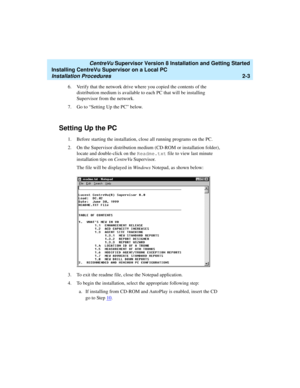 Page 37   CentreVu Supervisor Version 8 Installation and Getting Started
Installing CentreVu Supervisor on a Local PC
Installation Procedures2-3
6. Verify that the network drive where you copied the contents of the 
distribution medium is available to each PC that will be installing 
Supervisor from the network.
7.Go to “Setting Up the PC” below.
Setting Up the PC2
1. Before starting the installation, close all running programs on the PC. 
2. On the Supervisor distribution medium (CD-ROM or installation...