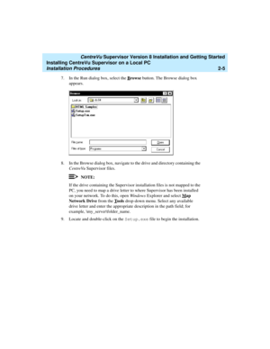 Page 39   CentreVu Supervisor Version 8 Installation and Getting Started
Installing CentreVu Supervisor on a Local PC
Installation Procedures2-5
7. In the Run dialog box, select the Browse button. The Browse dialog box 
appears.
8. In the Browse dialog box, navigate to the drive and directory containing the 
CentreVuSupervisor files.
NOTE:
If the drive containing the Supervisor installation files is not mapped to the 
PC, you need to map a drive letter to where Supervisor has been installed 
on your network. To...