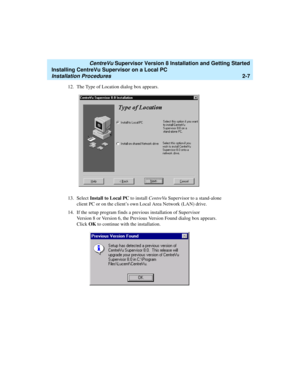 Page 41   CentreVu Supervisor Version 8 Installation and Getting Started
Installing CentreVu Supervisor on a Local PC
Installation Procedures2-7
12. The Type of Location dialog box appears. 
13. Select Install to Local PC to install CentreVu Supervisor to a stand-alone 
client PC or on the client’s own Local Area Network (LAN) drive.
14. If the setup program finds a previous installation of Supervisor 
Version 8 or Version 6, the Previous Version Found dialog box appears. 
Click OK to continue with the...