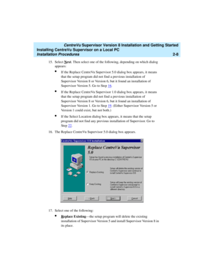 Page 42   CentreVu Supervisor Version 8 Installation and Getting Started
Installing CentreVu Supervisor on a Local PC
Installation Procedures2-8
15. Select Next. Then select one of the following, depending on which dialog 
appears:
lIf the Replace CentreVu Supervisor 5.0 dialog box appears, it means 
that the setup program did not find a previous installation of 
Supervisor Version 8 or Version 6, but it found an installation of 
Supervisor Version 5. Go to Step 16
.
lIf the Replace CentreVu Supervisor 1.0...