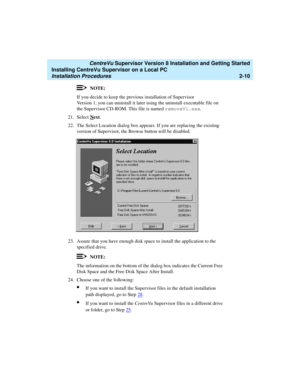 Page 44   CentreVu Supervisor Version 8 Installation and Getting Started
Installing CentreVu Supervisor on a Local PC
Installation Procedures2-10
NOTE:
If you decide to keep the previous installation of Supervisor 
Version 1, you can uninstall it later using the uninstall executable file on 
the Supervisor CD-ROM. This file is named removeV1.exe
.
21. Select N
ext.
22. The Select Location dialog box appears. If you are replacing the existing 
version of Supervisor, the Browse button will be disabled.
23. Assure...