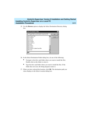 Page 45   CentreVu Supervisor Version 8 Installation and Getting Started
Installing CentreVu Supervisor on a Local PC
Installation Procedures2-11
25. Use the Browse option to display the Select Destination Directory dialog 
box.
26. In the Select Destination Folder dialog box, do one of the following:
lNavigate to the drive and folder where you want to install the files. 
Double click on the folder to select it.
lType the drive and folder where you want to install the files. If the 
folder does not exist, the...