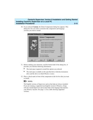 Page 47   CentreVu Supervisor Version 8 Installation and Getting Started
Installing CentreVu Supervisor on a Local PC
Installation Procedures2-13
30. If you selected Custom, the Select Components dialog box appears. This 
dialog box lets you select or deselect the components and language 
versions you want to install.
31. Before making your selections, read the bottom half of the dialog box. It 
provides you with the following information:
lThe total space required to install the options you selected
lThe total...