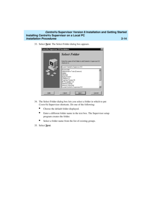 Page 48   CentreVu Supervisor Version 8 Installation and Getting Started
Installing CentreVu Supervisor on a Local PC
Installation Procedures2-14
33. Select Next. The Select Folder dialog box appears.
34. The Select Folder dialog box lets you select a folder in which to put 
CentreVu Supervisor shortcuts. Do one of the following:
lChoose the default folder displayed.
lEnter a different folder name in the text box. The Supervisor setup 
program creates the folder.
lSelect a folder name from the list of existing...