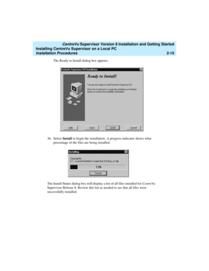 Page 49   CentreVu Supervisor Version 8 Installation and Getting Started
Installing CentreVu Supervisor on a Local PC
Installation Procedures2-15
The Ready to Install dialog box appears.
36. Select Install to begin the installation. A progress indicator shows what 
percentage of the files are being installed.
The Install Status dialog box will display a list of all files installed for CentreVu 
Supervisor Release 8. Review this list as needed to see that all files were 
successfully installed. 