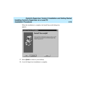 Page 50   CentreVu Supervisor Version 8 Installation and Getting Started
Installing CentreVu Supervisor on a Local PC
Installation Procedures2-16
When the installation is complete, the Install Successful dialog box 
appears.
37. Select F
inish to return to your desktop.
38.CentreVu Supervisor installation is complete.  