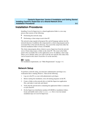 Page 52   CentreVu Supervisor Version 8 Installation and Getting Started
Installing CentreVu Supervisor on a Shared Network Drive
Installation Procedures3-2
Installation Procedures3
Installing CentreVu Supervisor to a shared application folder is a two-step 
process that consists of the following:
lPerforming the network setup
lPerforming a client setup at each client PC.
The network setup expands all program files and all language options into the 
network directory. In addition, this setup transfers a client...