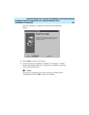 Page 58   CentreVu Supervisor Version 8 Installation and Getting Started
Installing CentreVu Supervisor on a Shared Network Drive
Installation Procedures3-8
When the installation is complete, the Install Successful dialog box 
appears.
21. Select Finish to return to your desktop.
22.CentreVu Supervisor installation is complete. Go to Chapter 5, “Getting 
Started with CentreVu Supervisor,” to learn how to establish a connection 
to the CentreVu CMS server.
NOTE:
You may get a message that you need to restart...