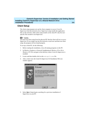 Page 59   CentreVu Supervisor Version 8 Installation and Getting Started
Installing CentreVu Supervisor on a Shared Network Drive
Installation Procedures3-9
Client Setup3
The client setup program sets up the client computer to access CentreVu 
Supervisor from the network server. Supervisor setup installs the application 
files on the network, while client setup installs on the client PC only the user-
specific files needed to run Supervisor.
NOTE:
You must run client setup from the physical PC that the client...