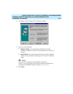 Page 61   CentreVu Supervisor Version 8 Installation and Getting Started
Installing CentreVu Supervisor on a Shared Network Drive
Installation Procedures3-11
8. The Replace CentreVu Supervisor 5.0 dialog box appears.
9. Select one of the following:
lReplace Existing—the setup program will delete the existing 
installation of Supervisor Version 5 and install Supervisor Version 8 in 
its place.
lKeep Existing—the setup program will keep the existing installation 
of Supervisor and prompt to install Supervisor...