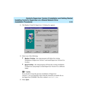 Page 62   CentreVu Supervisor Version 8 Installation and Getting Started
Installing CentreVu Supervisor on a Shared Network Drive
Installation Procedures3-12
11. The Replace CentreVu Supervisor 1.0 dialog box appears.
12. Select one of the following:
lReplace Existing—the setup program will delete the existing 
installation of Supervisor Version 1 and install Supervisor Version 8 in 
its place.
lKeep Existing—the setup program will keep the existing installation 
of Supervisor and prompt to install Supervisor...