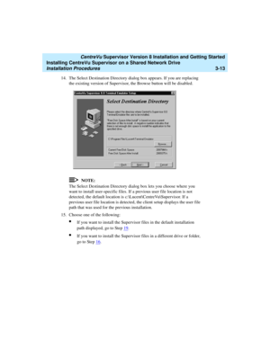 Page 63   CentreVu Supervisor Version 8 Installation and Getting Started
Installing CentreVu Supervisor on a Shared Network Drive
Installation Procedures3-13
14. The Select Destination Directory dialog box appears. If you are replacing 
the existing version of Supervisor, the Browse button will be disabled.
NOTE:
The Select Destination Directory dialog box lets you choose where you 
want to install user-specific files. If a previous user file location is not 
detected, the default location is...