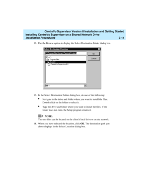 Page 64   CentreVu Supervisor Version 8 Installation and Getting Started
Installing CentreVu Supervisor on a Shared Network Drive
Installation Procedures3-14
16. Use the Browse option to display the Select Destination Folder dialog box.
17. In the Select Destination Folder dialog box, do one of the following:
lNavigate to the drive and folder where you want to install the files. 
Double click on the folder to select it.
lType the drive and folder where you want to install the files. If the 
folder does not...