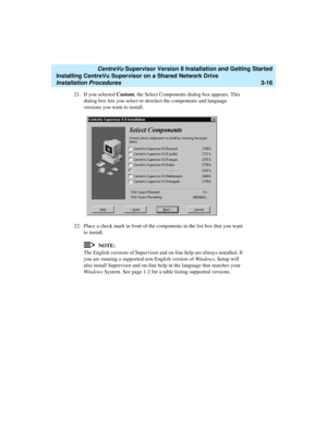 Page 66   CentreVu Supervisor Version 8 Installation and Getting Started
Installing CentreVu Supervisor on a Shared Network Drive
Installation Procedures3-16
21. If you selected Custom, the Select Components dialog box appears. This 
dialog box lets you select or deselect the components and language 
versions you want to install. 
22. Place a check mark in front of the components in the list box that you want 
to install. 
NOTE:
The English versions of Supervisor and on-line help are always installed. If 
you...