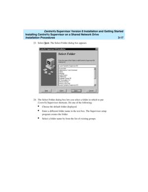 Page 67   CentreVu Supervisor Version 8 Installation and Getting Started
Installing CentreVu Supervisor on a Shared Network Drive
Installation Procedures3-17
23. Select Next. The Select Folder dialog box appears.
24. The Select Folder dialog box lets you select a folder in which to put 
CentreVu Supervisor shortcuts. Do one of the following:
lChoose the default folder displayed.
lEnter a different folder name in the text box. The Supervisor setup 
program creates the folder.
lSelect a folder name by from the...