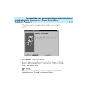 Page 69   CentreVu Supervisor Version 8 Installation and Getting Started
Installing CentreVu Supervisor on a Shared Network Drive
Installation Procedures3-19
When the installation is complete, the Install Successful dialog box 
appears.
27. Select F
inish to return to your desktop.
28.CentreVu Supervisor installation is complete. Go to Chapter 5, “Getting 
Started with CentreVu Supervisor,” to learn how to establish a connection 
to the CentreVu CMS server.
NOTE:
You may get a message that you need to restart...