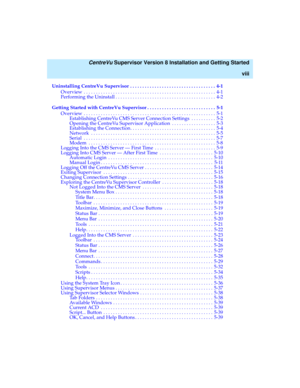 Page 8   CentreVu Supervisor Version 8 Installation and Getting Started
viii
Uninstalling CentreVu Supervisor  . . . . . . . . . . . . . . . . . . . . . . . . . . . . . . . . . . . 4-1
Overview  . . . . . . . . . . . . . . . . . . . . . . . . . . . . . . . . . . . . . . . . . . . . . . . . . . . . . . 4-1
Performing the Uninstall . . . . . . . . . . . . . . . . . . . . . . . . . . . . . . . . . . . . . . . . . 4-2
Getting Started with CentreVu Supervisor . . . . . . . . . . . . . . . . . . . . . . . . . . . ....
