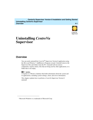 Page 71   CentreVu Supervisor Version 8 Installation and Getting Started
Uninstalling CentreVu Supervisor
Overview4-1
CentreVu
Supervisor
Uninstalling CentreVu 
Supervisor
4
Overview4
You can easily uninstall the CentreVu® Supervisor Version 8 application using 
the Microsoft Windows* Add/Remove Programs wizard. Uninstall removes the 
Supervisor files and folders from the PC. Uninstall will not remove 
components, registry entries, files that are being used by other applications, or a 
folder that is not empty....
