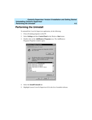 Page 72   CentreVu Supervisor Version 8 Installation and Getting Started
Uninstalling CentreVu Supervisor
Performing the Uninstall4-2
Performing the Uninstall4
To uninstall the CentreVu Supervisor application, do the following:
1. Close all running programs on the PC.
2. Select Settings and then Control Panel in the Windows Start menu. 
3. Double click on the Add/Remove Programs icon. The Add/Remove 
Programs Properties window opens.
4. Select the Install/Uninstall tab.
5. Highlight Lucent CentreVu Supervisor...