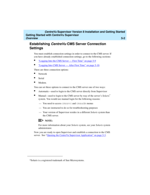 Page 76   CentreVu Supervisor Version 8 Installation and Getting Started
Getting Started with CentreVu Supervisor
Overview5-2
Establishing CentreVu CMS Server Connection 
Settings
5
You must establish connection settings in order to connect to the CMS server. If 
you have already established connection settings, go to the following sections:
l“Logging Into the CMS Server — First Time” on page 5-9
l“Logging Into CMS Server — After First Time” on page 5-10.
There are three connection options: 
lNetwork
lSerial...