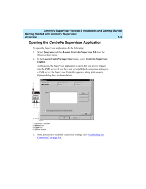 Page 77   CentreVu Supervisor Version 8 Installation and Getting Started
Getting Started with CentreVu Supervisor
Overview5-3
Opening the CentreVu Supervisor Application5
To open the Supervisor application, do the following:
1. Select P
rograms and then Lucent CentreVu Supervisor 8.0 from the 
Windows Start menu.
2. In the Lucent CentreVu Supervisor menu, select CentreVu Supervisor-
English.
At this point, the Supervisor application is open, but you are not logged 
into the CMS server. If you have not yet...