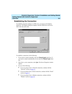 Page 78   CentreVu Supervisor Version 8 Installation and Getting Started
Getting Started with CentreVu Supervisor
Overview5-4
Establishing the Connection5
To establish connection settings to a CMS server, you must use the Options 
dialog box. The Options dialog box displays with the CMS Servers tab active 
(this is the only active tab). 
To establish a connection, do the following:
1. If you want to connect manually, select the Manual L
ogin check box. If 
you want to connect automatically, do not select the...