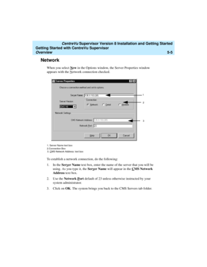 Page 79   CentreVu Supervisor Version 8 Installation and Getting Started
Getting Started with CentreVu Supervisor
Overview5-5
Network5
When you select New in the Options window, the Server Properties window 
appears with the N
etwork connection checked.
To establish a network connection, do the following:
1. In the Serv
er Name text box, enter the name of the server that you will be 
using. As you type it, the Serv
er Name will appear in the CMS Network 
Address text box.
2. Use the Network P
ort default of 23...