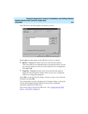 Page 80   CentreVu Supervisor Version 8 Installation and Getting Started
Getting Started with CentreVu Supervisor
Overview5-6
The CMS Servers tab folder displays the options you chose.
Besides N
ew, the other options in the CMS Servers tab are as follows:
lRemove—Highlight the name of the server and select this option to 
remove the CMS server configuration that you entered previously. You will 
get a message asking if are sure you want to delete the server configuration. 
Select Y
es or No....