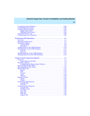 Page 9   CentreVu Supervisor Version 8 Installation and Getting Started
ix
Completing Input Windows . . . . . . . . . . . . . . . . . . . . . . . . . . . . . . . . . . . . .  5-40
Completing Input Fields . . . . . . . . . . . . . . . . . . . . . . . . . . . . . . . . . . . . . . . .  5-42
Using the Browse Button. . . . . . . . . . . . . . . . . . . . . . . . . . . . . . . . . . . . . . . .  5-43
Single Entity Input  . . . . . . . . . . . . . . . . . . . . . . . . . . . . . . . . . . . . . . . . .  5-43...