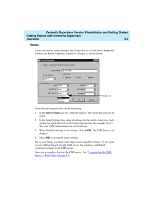 Page 81   CentreVu Supervisor Version 8 Installation and Getting Started
Getting Started with CentreVu Supervisor
Overview5-7
Serial5
If you selected the serial setting in the Connection box of the Server Properties 
window, the Server Properties window is changed, as shown below:
In the Server Properties box, do the following:
1. In the Serv
er Name text box, enter the name of the server that you will be 
using.
2. In the Serial Settings box, enter all settings for the serial connection. Each 
setting has a...
