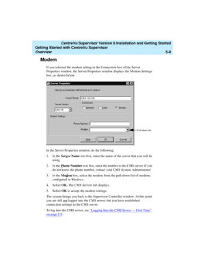 Page 82   CentreVu Supervisor Version 8 Installation and Getting Started
Getting Started with CentreVu Supervisor
Overview5-8
Modem5
If you selected the modem setting in the Connection box of the Server 
Properties window, the Server Properties window displays the Modem Settings 
box, as shown below:
In the Server Properties window, do the following:
1. In the Serv
er Name text box, enter the name of the server that you will be 
using.
2. In the P
hone Number text box, enter the number to the CMS server. If you...