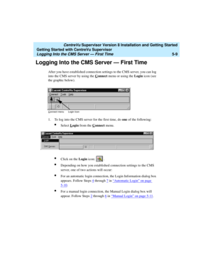 Page 83   CentreVu Supervisor Version 8 Installation and Getting Started
Getting Started with CentreVu Supervisor
Logging Into the CMS Server — First Time5-9
Logging Into the CMS Server — First Time5
After you have established connection settings to the CMS server, you can log 
into the CMS server by using the C
onnect menu or using the Login icon (see 
the graphic below).
1. To log into the CMS server for the first time, do one of the following:
lSelect Login from the Connect menu.
lClick on the Login icon: ....