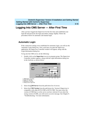 Page 84   CentreVu Supervisor Version 8 Installation and Getting Started
Getting Started with CentreVu Supervisor
Logging Into CMS Server — After First Time5-10
Logging Into CMS Server — After First Time5
After you have logged into Supervisor for the first time and established your 
login ID and password, the login procedures change slightly. Follow the 
procedures below for automatic and manual login.
Automatic Login5
If the connection settings were established for automatic login, you will use the 
Automatic...