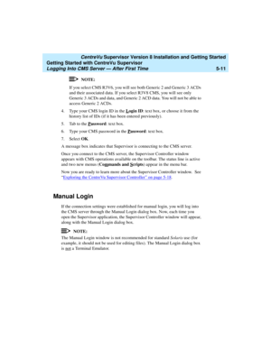 Page 85   CentreVu Supervisor Version 8 Installation and Getting Started
Getting Started with CentreVu Supervisor
Logging Into CMS Server — After First Time5-11
NOTE:
If you select CMS R3V6, you will see both Generic 2 and Generic 3 ACDs 
and their associated data. If you select R3V8 CMS, you will see only 
Generic 3 ACDs and data, and Generic 2 ACD data. You will not be able to 
access Generic 2 ACDs.
4. Type your CMS login ID in the L
ogin ID: text box, or choose it from the 
history list of IDs (if it has...