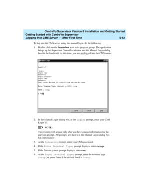 Page 86   CentreVu Supervisor Version 8 Installation and Getting Started
Getting Started with CentreVu Supervisor
Logging Into CMS Server — After First Time5-12
To log into the CMS server using the manual login, do the following:
1. Double click on the Supervisor icon in its program group. The application 
brings up the Supervisor Controller window and the Manual Login dialog 
box (in the forefront). At this time, you are not
 logged into the CMS server.
2. In the Manual Login dialog box, at the login: prompt,...