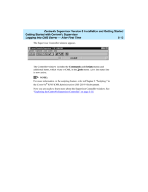 Page 87   CentreVu Supervisor Version 8 Installation and Getting Started
Getting Started with CentreVu Supervisor
Logging Into CMS Server — After First Time5-13
The Supervisor Controller window appears. 
The Controller window includes the Commands and Scripts menus and 
additional items, which relate to CMS, in the T
ools menu. Also, the status line 
is now active.
NOTE:
For more information on the scripting feature, refer to Chapter 3, “Scripting,” in 
the CentreVu
® R3V8 CMS Administration (585-210-910)...